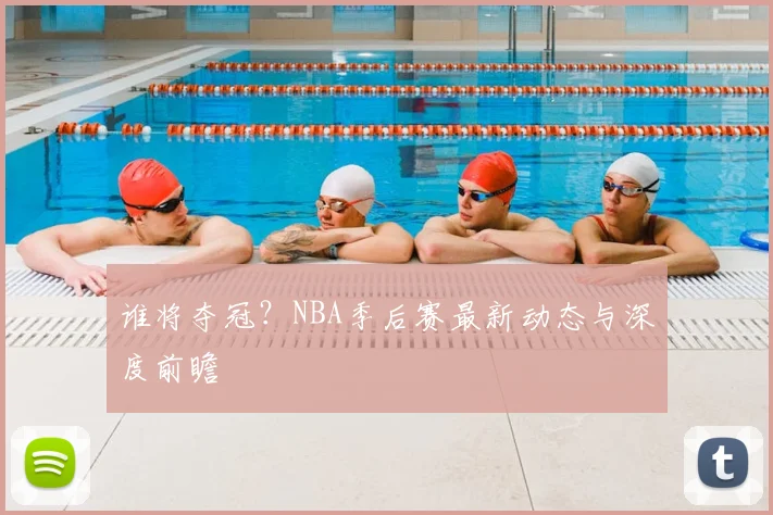 谁将夺冠?NBA季后赛最新动态与深度前瞻