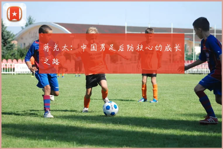 蒋光太：中国男足后防核心的成长之路