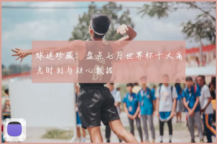 球迷珍藏：盘点七月世界杯十大高光时刻与核心数据