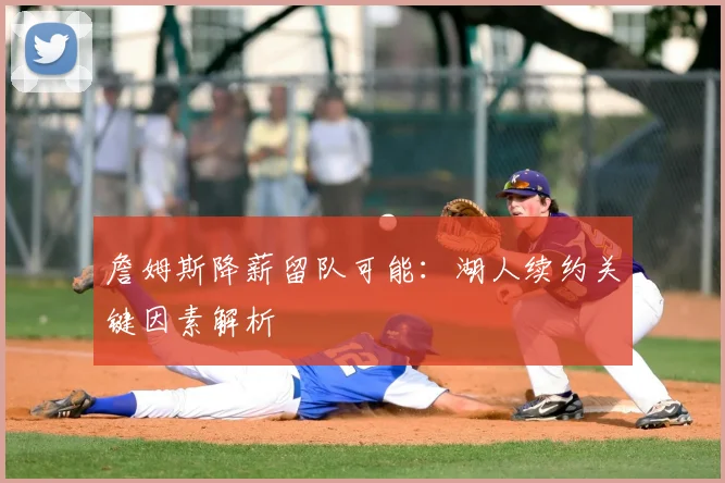 詹姆斯降薪留队可能：湖人续约关键因素解析