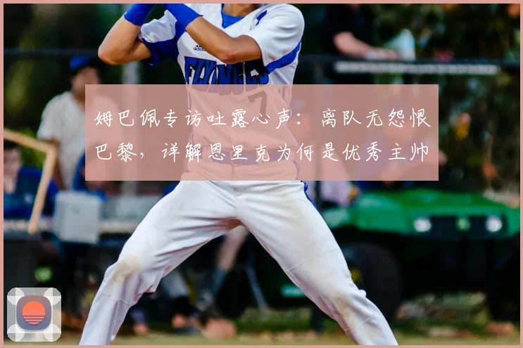 姆巴佩专访吐露心声:离队无怨恨巴黎,详解恩里克为何是优秀主帅