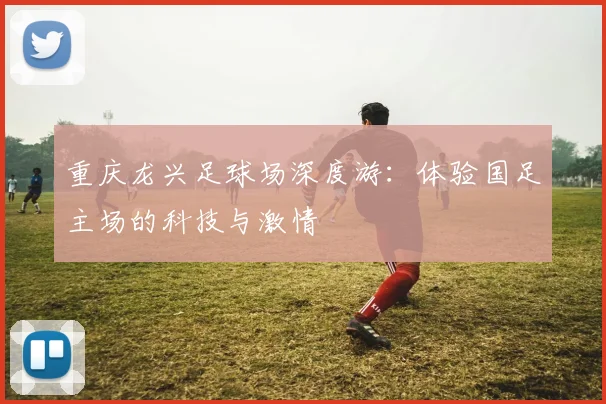 重庆龙兴足球场深度游：体验国足主场的科技与激情