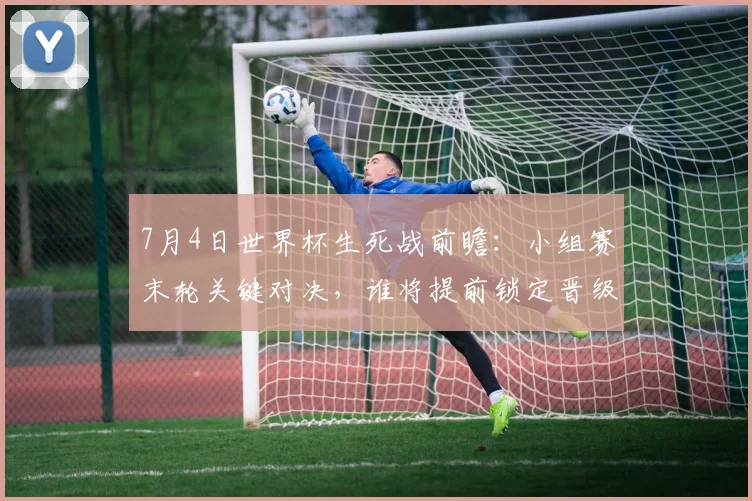 7月4日世界杯生死战前瞻：小组赛末轮关键对决，谁将提前锁定晋级名额？