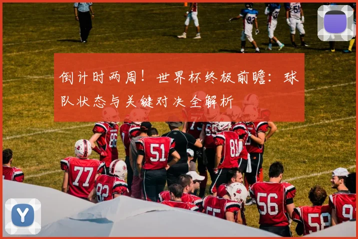 倒计时两周！世界杯终极前瞻：球队状态与关键对决全解析