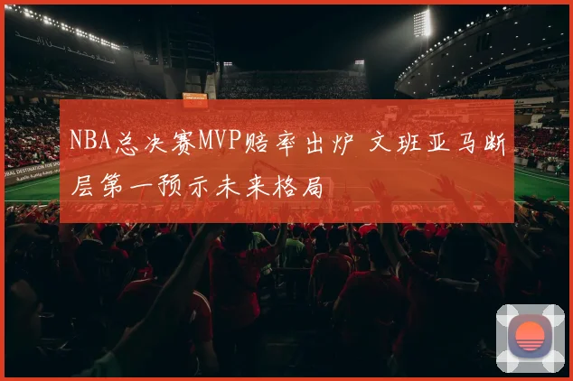 NBA总决赛MVP赔率出炉 文班亚马断层第一预示未来格局