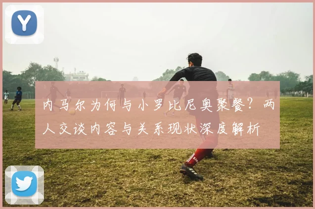 内马尔为何与小罗比尼奥聚餐？两人交谈内容与关系现状深度解析