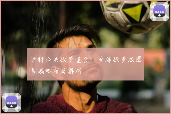 沙特公共投资基金：全球投资版图与战略布局解析