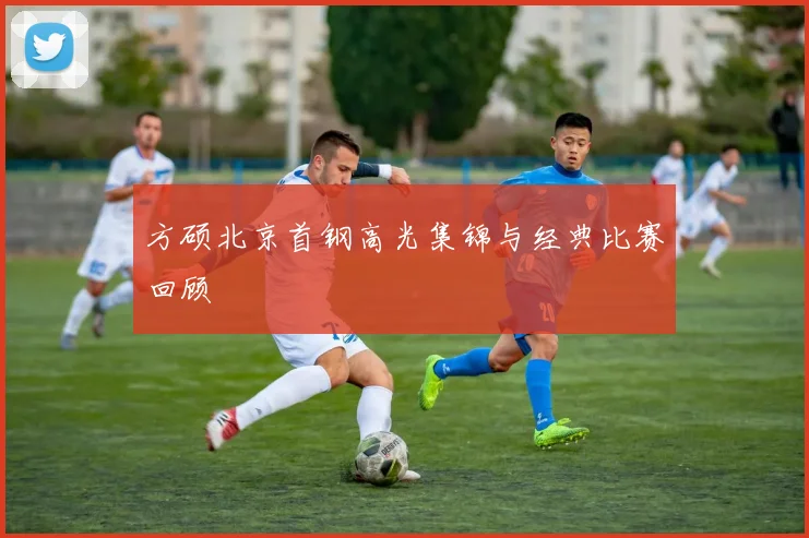 方硕北京首钢高光集锦与经典比赛回顾