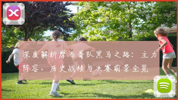 深度解析摩洛哥队黑马之路:主力阵容、历史战绩与决赛前景全览