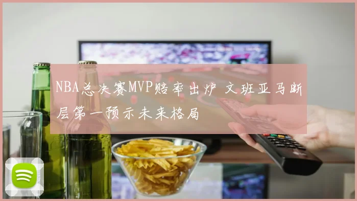 NBA总决赛MVP赔率出炉 文班亚马断层第一预示未来格局
