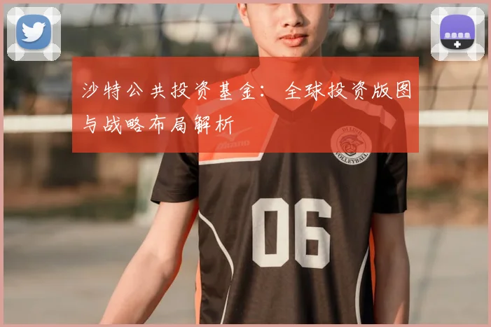 沙特公共投资基金：全球投资版图与战略布局解析