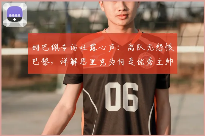 姆巴佩专访吐露心声：离队无怨恨巴黎，详解恩里克为何是优秀主帅
